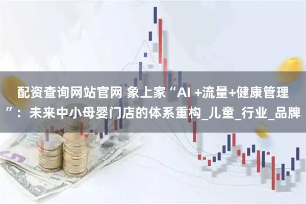 配资查询网站官网 象上家“AI +流量+健康管理”：未来中小母婴门店的体系重构_儿童_行业_品牌