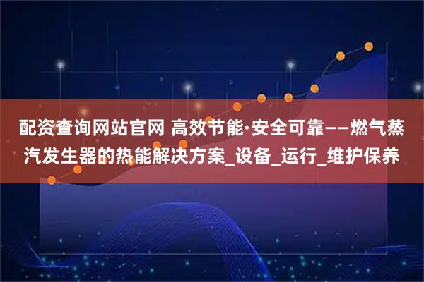 配资查询网站官网 高效节能·安全可靠——燃气蒸汽发生器的热能解决方案_设备_运行_维护保养