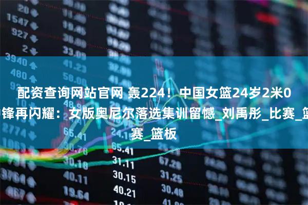 配资查询网站官网 轰224！中国女篮24岁2米01中锋再闪耀：女版奥尼尔落选集训留憾_刘禹彤_比赛_篮板