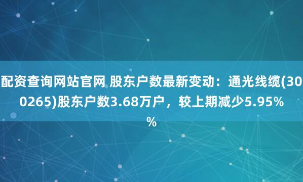 配资查询网站官网 股东户数最新变动：通光线缆(300265)股东户数3.68万户，较上期减少5.95%