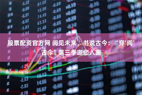 股票配资官方网 阅见未来，书说古今：“穿‘阅’古今”第三季邀您入画