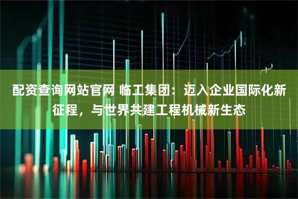 配资查询网站官网 临工集团：迈入企业国际化新征程，与世界共建工程机械新生态